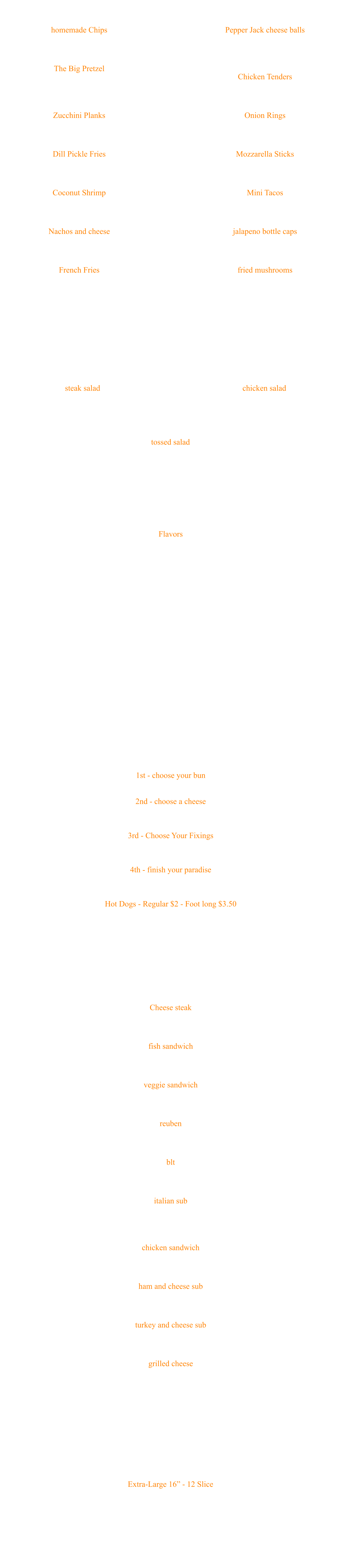 Extra-Large 16” - 12 Slice  Pepperoni Sausage Onion Tomato Mild Pepper Rings Green Peppers Mushrooms Extra Sauce Extra Cheese Pizza Cheese steak Chipped steak with choice of cheese and veggies $7.50 fish sandwich 6oz haddock served on 8 inch sub roll, with choice of cheese and veggies $8 veggie sandwich lettuce, tomato, onion, green pepper, mushroom, banana pepper $7 reuben served on rye with swiss, sauerkraut and thousand island $8 blt bacon, lettuce and tomato $6 italian sub served on a sub roll with ham, salami and pepperoni, with provolone cheese and choice of veggies $8 chicken sandwich served on a ciabatta roll with choice of veggies $7 ham and cheese sub served on a sub roll with choice of veggies and cheese $6 turkey and cheese sub served on a sub roll with choice of veggies and cheese $6 grilled cheese served on white bread add extra slice of cheese for $1 add ham or bacon for $1 $3.75 **All sandwiches can be made into wraps. **Make it Pittsburgh style for $1 and put fries into the sandwich **Choice of Vegetables: lettuce, tomato, onion, green pepper, mushroom and banana pepper subs, sandwiches and wraps 1st - choose your bun White Burger Bun or Pretzel Bun 2nd - choose a cheese American, Swiss, Pepper Jack, Provolone or Cheddar $1/Slice 3rd - Choose Your Fixings Ketchup, mustard, meyo, lettuce, tomato, onion, pickle, banana pepper, BBQ sauce or marinara 4th - finish your paradise Bacon, pepperoni, onion rings, french fries, mushroom, green pepper, jalapeno - $1/Each Hot Dogs - Regular $2 - Foot long $3.50 choice of ketchup, mustard, onion, jalapeno, relish, sauerkraut - Add .50 for sauce or cheese Burgers start at $6 and built from there… build your own paradise Burger Flavors Mild Hot BBQ Hot BBQ Sweet and Sassy - Our #1 flavor, a little hot and a little sweet Butter and Garlic Cool Ranch - Ranch and Hot Sauce Sweet Melissa's - Sweet and Sassy w/Butter and Garlic Honey Mustard Teriyaki Cattleman’s - BBQ Honey Mustard Cajun - Dry Rub Friendly Season - Dry Rub Combo - Mild w/Butter and Garlic ½ Dozen $5, Full Dozen (One Flavor) $9 Wings tossed salad Lettuce, onion, tomato, green pepper and cucumber $5 chicken salad Choice of Veggie and Dressing, includes fries and cheese $9 steak salad Choice of Veggie and Dressing, includes fries and cheese $9 Choice of Vegetables: lettuce, tomato, onion, green pepper, cucumber and banana pepper Choice of Dressing: Ranch, Blue Cheese, French, 1000 Island and Balsamic Vinegrette SALADS Pepper Jack cheese balls Breaded pepper jack cheese, includes one sauce $6 Chicken Tenders Breaded chicken strips, includes one sauce $6 Onion Rings An old classic $5 Mozzarella Sticks Delicious fried mozzarella, includes one sauce $6 Mini Tacos 10 delicious little tacos, includes one sauce $6 jalapeno bottle caps Breaded sliced jalapenos, includes one sauce $5 fried mushrooms Breaded mushrooms fried to perfection, includes one sauce $6 homemade Chips In-house chips served hot, includes one sauce $5 The Big Pretzel Huge hot pretzel, big enough for two, served with two cups of nacho cheese $12 Zucchini Planks Breaded, lightly fried, includes one sauce $6 Dill Pickle Fries Breaded pickle spears, includes one sauce $5 Coconut Shrimp Coconut battered shrimp, with pina colada sauce $8 Nachos and cheese An old favorite, served with nacho cheese $6 French Fries Add Friendly seasoning $1 $5 Starters