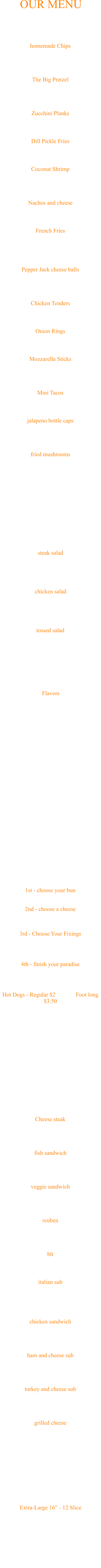 Extra-Large 16” - 12 Slice  Pepperoni Sausage Onion Tomato Mild Pepper Rings Green Peppers Mushrooms Extra Sauce Extra Cheese Pizza Cheese steak Chipped steak with choice of cheese and veggies $7.50 fish sandwich 6oz haddock served on 8 inch sub roll, with choice of cheese and veggies $8 veggie sandwich lettuce, tomato, onion, green pepper, mushroom, banana pepper $7 reuben served on rye with swiss, sauerkraut and thousand island $8 blt bacon, lettuce and tomato $6 italian sub served on a sub roll with ham, salami and pepperoni, with provolone cheese and choice of veggies $8 chicken sandwich served on a ciabatta roll with choice of veggies $7 ham and cheese sub served on a sub roll with choice of veggies and cheese $6 turkey and cheese sub served on a sub roll with choice of veggies and cheese $6 grilled cheese served on white bread add extra slice of cheese for $1 add ham or bacon for $1 $3.75 **All sandwiches can be made into wraps. **Make it Pittsburgh style for $1 and put fries into the sandwich **Choice of Vegetables: lettuce, tomato, onion, green pepper, mushroom and banana pepper subs, sandwiches and wraps 1st - choose your bun White Burger Bun or Pretzel Bun 2nd - choose a cheese American, Swiss, Pepper Jack, Provolone or Cheddar - $1/Slice 3rd - Choose Your Fixings Ketchup, mustard, meyo, lettuce, tomato, onion, pickle, banana pepper, BBQ sauce or marinara 4th - finish your paradise Bacon, pepperoni, onion rings, french fries, mushroom, green pepper, jalapeno - $1/Each Hot Dogs - Regular $2              Foot long $3.50 choice of ketchup, mustard, onion, jalapeno, relish, sauerkraut - Add .50 for sauce or cheese Burgers start at $6 and built from there… build your own paradise Burger Flavors Mild Hot BBQ Hot BBQ Sweet and Sassy - Our #1 flavor, a little hot and a little sweet Butter and Garlic Cool Ranch - Ranch and Hot Sauce Sweet Melissa's - Sweet and Sassy w/Butter and Garlic Honey Mustard Teriyaki Cattleman’s - BBQ Honey Mustard Cajun - Dry Rub Friendly Season - Dry Rub Combo - Mild w/Butter and Garlic ½ Dozen $5, Full Dozen (One Flavor) $9 Wings tossed salad Lettuce, onion, tomato, green pepper and cucumber $5 chicken salad Choice of Veggie and Dressing, includes fries and cheese $9 steak salad Choice of Veggie and Dressing, includes fries and cheese $9 Choice of Vegetables: lettuce, tomato, onion, green pepper, cucumber and banana pepper Choice of Dressing: Ranch, Blue Cheese, French, 1000 Island and Balsamic Vinegrette SALADS Pepper Jack cheese balls Breaded pepper jack cheese, includes one sauce $6 Chicken Tenders Breaded chicken strips, includes one sauce $6 Onion Rings An old classic $5 Mozzarella Sticks Delicious fried mozzarella, includes one sauce $6 Mini Tacos 10 delicious little tacos, includes one sauce $6 jalapeno bottle caps Breaded sliced jalapenos, includes one sauce $5 fried mushrooms Breaded mushrooms fried to perfection, includes one sauce $6 homemade Chips In-house chips served hot, includes one sauce $5 The Big Pretzel Huge, hot pretzel, big enough for two, served with two cups of nacho cheese $12 Zucchini Planks Breaded, lightly fried, includes one sauce $6 Dill Pickle Fries Breaded pickle spears, includes one sauce $5 Coconut Shrimp Coconut battered shrimp, with pina colada sauce $8 Nachos and cheese An old favorite, served with nacho cheese $6 French Fries Add Friendly seasoning $1 $5 Starters OUR MENU